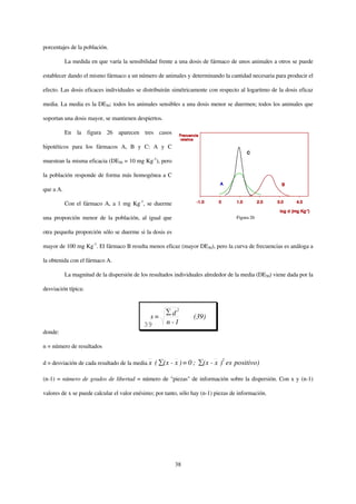 porcentajes de la población.

           La medida en que varía la sensibilidad frente a una dosis de fármaco de unos animales a otros se puede

establecer dando el mismo fármaco a un número de animales y determinando la cantidad necesaria para producir el

efecto. Las dosis eficaces individuales se distribuirán simétricamente con respecto al logaritmo de la dosis eficaz

media. La media es la DE50: todos los animales sensibles a una dosis menor se duermen; todos los animales que

soportan una dosis mayor, se mantienen despiertos.

           En la figura 26 aparecen tres casos

hipotéticos para los fármacos A, B y C: A y C

muestran la misma eficacia (DE50 = 10 mg Kg-1), pero

la población responde de forma más homogénea a C

que a A.

           Con el fármaco A, a 1 mg Kg-1, se duerme

una proporción menor de la población, al igual que                                  Figura 26


otra pequeña proporción sólo se duerme si la dosis es

mayor de 100 mg Kg-1. El fármaco B resulta menos eficaz (mayor DE50), pero la curva de frecuencias es análoga a

la obtenida con el fármaco A.

           La magnitud de la dispersión de los resultados individuales alrededor de la media (DE50) viene dada por la

desviación típica:


                                                          2
                                              s=        d         (39)
                                            39        n -1
donde:

n = número de resultados

d = desviación de cada resultado de la media x   ( (x - x ) = 0 ;     (x - x )2 es positivo)

(n-1) = número de grados de libertad = número de "piezas" de información sobre la dispersión. Con x y (n-1)

valores de x se puede calcular el valor enésimo; por tanto, sólo hay (n-1) piezas de información.




                                                          38
 