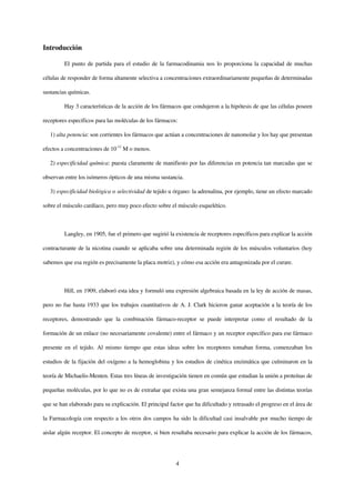 Introducción

         El punto de partida para el estudio de la farmacodinamia nos lo proporciona la capacidad de muchas

células de responder de forma altamente selectiva a concentraciones extraordinariamente pequeñas de determinadas

sustancias químicas.

         Hay 3 características de la acción de los fármacos que condujeron a la hipótesis de que las células poseen

receptores específicos para las moléculas de los fármacos:

   1) alta potencia: son corrientes los fármacos que actúan a concentraciones de nanomolar y los hay que presentan

efectos a concentraciones de 10-11 M o menos.

   2) especificidad química: puesta claramente de manifiesto por las diferencias en potencia tan marcadas que se

observan entre los isómeros ópticos de una misma sustancia.

   3) especificidad biológica o selectividad de tejido u órgano: la adrenalina, por ejemplo, tiene un efecto marcado

sobre el músculo cardíaco, pero muy poco efecto sobre el músculo esquelético.



         Langley, en 1905, fue el primero que sugirió la existencia de receptores específicos para explicar la acción

contracturante de la nicotina cuando se aplicaba sobre una determinada región de los músculos voluntarios (hoy

sabemos que esa región es precisamente la placa motriz), y cómo esa acción era antagonizada por el curare.



         Hill, en 1909, elaboró esta idea y formuló una expresión algebraica basada en la ley de acción de masas,

pero no fue hasta 1933 que los trabajos cuantitativos de A. J. Clark hicieron ganar aceptación a la teoría de los

receptores, demostrando que la combinación fármaco-receptor se puede interpretar como el resultado de la

formación de un enlace (no necesariamente covalente) entre el fármaco y un receptor específico para ese fármaco

presente en el tejido. Al mismo tiempo que estas ideas sobre los receptores tomaban forma, comenzaban los

estudios de la fijación del oxígeno a la hemoglobina y los estudios de cinética enzimática que culminaron en la

teoría de Michaelis-Menten. Estas tres líneas de investigación tienen en común que estudian la unión a proteínas de

pequeñas moléculas, por lo que no es de extrañar que exista una gran semejanza formal entre las distintas teorías

que se han elaborado para su explicación. El principal factor que ha dificultado y retrasado el progreso en el área de

la Farmacología con respecto a los otros dos campos ha sido la dificultad casi insalvable por mucho tiempo de

aislar algún receptor. El concepto de receptor, si bien resultaba necesario para explicar la acción de los fármacos,




                                                          4
 