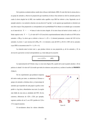 En la práctica resultaría tedioso medir dosis eficaces individuales (DEI). Es más fácil dar la misma dosis a

un grupo de animales y observar la proporción que manifiesta el efecto. Esta incluirá no sólo los animales para los

cuales la dosis elegida fue la DEI, sino también todos aquéllos cuya DEI fue inferior a ésta. Siguiendo con el

ejemplo anterior, si un animal se duerme con una dosis de 5 mg Kg-1, es de suponer que igualmente se dormirá con

una dosis mayor. Esta proporción se corresponderá con la probabilidad P de obtener un resultado que se encuentre

en el intervalo de      N = - ∞ hasta el valor de dosis elegido. Si la dosis fuera de hecho la dosis media, x, el

límite superior sería    N = 0 y el valor de P = 0.5 (esta dosis experimentalmente induce el sueño en el 50% de los

animales = DE50). La dosis que es inferior a ésta en 1 s (N = -1) dormirá justamente a menos del 16% de los

animales. La dosis 1 s por encima de la DE50 (N = +1) dormirá a más del 84% (y 84-16 = 68% de los animales

cuyas DEI se encuentran entre N = -1 y N = +1).

         La relación entre la dosis real, x, que produce efectos en una proporción, p, de los animales, y N, la

desviación equivalente normal correspondiente a p, viene dada por la ecuación:


                                               x= x ± N s          (40)

         La representación de N frente a log x es una recta (figura 28), a partir de la cual se puede calcular x. En la

práctica se añade 5 al valor de N, de modo que todos los números sean positivos y reciben el nombre de PROBITS

(Tabla I).

         En los experimentos que producen respuesta

del todo-o-nada, por tanto, se administra el fármaco a

grupos de animales a distintas dosis y el porcentaje de

animales que responden de cada grupo se grafica como

probit vs. log dosis, obteniéndose una recta. La región

más fiable de esta recta es alrededor del 50%. En los

extremos, diferencias de 1/20 a 2/20, por ejemplo,

suponen cambios de un 5 a un 10% (probits de 3,36 a

3,72, respectivamente).
                                                                                     Figura 28
         Si reevaluamos ahora los valores obtenidos




                                                          40
 