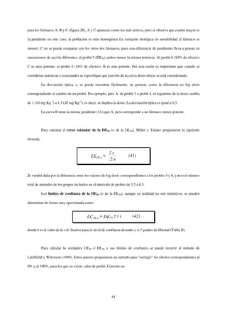 para los fármacos A, B y C (figura 28), A y C aparecen como los más activos, pero se observa que cuanto mayor es

la pendiente en este caso, la población es más homogénea (la variación biológica en sensibilidad al fármaco es

menor). C no se puede comparar con los otros dos fármacos, pues esta diferencia de pendientes lleva a pensar en

mecanismos de acción diferentes: al probit 5 (DE50) ambos tienen la misma potencia. Al probit 6 (84% de efectos)

C es más potente; al probit 4 (16% de efectos), B es más potente. Por esta razón es importante que cuando se

consideran potencias o toxicidades se especifique qué porción de la curva dosis-efecto se está considerando.

           La desviación típica, s, se puede encontrar fácilmente, en general, como la diferencia en log dosis

correspondiente al cambio de un probit. Por ejemplo, para A, de probit 3 a probit 4, el logaritmo de la dosis cambia

de 1 (10 mg Kg-1) a 1,3 (20 mg Kg-1), es decir, se duplica la dosis. La desviación típica es igual a 0,3.

           La curva B tiene la misma pendiente (1/s) que A, pero corresponde a un fármaco menos potente.



           Para calcular el error estándar de la DE50 (o de la DL50), Miller y Tainter propusieron la siguiente

fórmula:


                                                         2s
                                            ES DE 50 =                (41)
                                                         2n


2s vendrá dada por la diferencia entre los valores de log dosis correspondientes a los probits 4 y 6, y n es el número

total de animales de los grupos incluidos en el intervalo de probits de 3,5 a 6,5.

           Los límites de confianza de la DE50 (o de la DL50), aunque en realidad no son simétricos, se pueden

determinar de forma muy aproximada como:


                                         LC DE 50 = DE 50 ± t s          (42)

donde t es el valor de la t de Student para el nivel de confianza deseado y n-1 grados de libertad (Tabla II).



           Para calcular la verdadera DE50 ó DL50 y sus límites de confianza se puede recurrir al método de

Litchfield y Wilcoxon (1949). Estos autores propusieron un método para "corregir" los efectos correspondientes al

0% y al 100%, para los que no existe valor de probit. Consiste en:




                                                          41
 