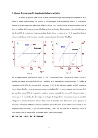 9. Margen de seguridad. Evaluación del índice terapéutico.

         Los efectos terapéuticos y los tóxicos se deben estudiar en la especie más apropiada, que puede no ser la

misma en ambos tipos de ensayo. Por ejemplo, la toxicidad aguda se suele cuantificar como la DL50 en ratones

mientras la eficacia puede venir dada como la DE50 en perros. En el caso del hombre, el índice terapéutico que se

desea en realidad debería ser mayor que DT1/DE99, es decir, el fármaco debería producir efectos beneficiosos en

más de un 99% de los enfermos tratados y producir efectos tóxicos en menos de un 1%. Si la pendiente fuera la

misma en todas las curvas de respuesta, este índice sería una fracción del cociente DT50/DE50.




                       Figura 29                                                     Figura 30


Así, si comparamos las gráficas de las figuras 29 y 30, F1 parece más seguro, a juzgar por el criterio DT50/DE50,

pero hay una mayor superposición de eficacia y toxicidad, al ser las pendientes menores que para F2. La DE90 se

corresponde con la DT10, i.e., con una dosis eficaz para el 90% de los individuos tratados, un 10% presentarán

efectos tóxicos. Con F2, a pesar de que su margen de seguridad a probit 5 es menor, se puede seleccionar una dosis

que sea eficaz para el 99% de los pacientes tratados y presente toxicidad sólo para un 1% (la superposición es

menor que en el caso de F1). La desventaja, sin embargo, de las pendientes pronunciadas es que es más fácil

sobrepasar los niveles plasmáticos eficaces hacia zonas de toxicidad (por fluctuaciones en los procesos de

absorción o eliminación del fármaco, intervalos interdosis demasiado cortos, etc.): la sobredosis inadvertida es más

peligrosa con F2 que con F1, ya que los límites entre DT1 y DE99 son más estrechos. Si además las curvas de

eficacia y toxicidad no son paralelas, la situación se hace mucho más compleja.

REFERENCIAS SELECCIONADAS.




                                                         6
 