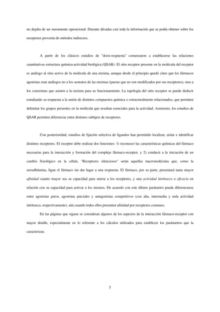 no dejaba de ser meramente operacional. Durante décadas casi toda la información que se podía obtener sobre los

receptores provenía de métodos indirectos.



         A partir de los clásicos estudios de "dosis-respuesta" comenzaron a establecerse las relaciones

cuantitativas estructura química-actividad biológica (QSAR). El sitio receptor presente en la molécula del receptor

es análogo al sitio activo de la molécula de una enzima, aunque desde el principio quedó claro que los fármacos

agonistas eran análogos no a los sustratos de las enzimas (puesto que no son modificados por sus receptores), sino a

los coenzimas que asisten a la enzima para su funcionamiento. La topología del sitio receptor se puede deducir

estudiando su respuesta a la unión de distintos compuestos química o estructuralmente relacionados, que permiten

delimitar los grupos presentes en la molécula que resultan esenciales para la actividad. Asimismo, los estudios de

QSAR permiten diferenciar entre distintos subtipos de receptores.



         Con posterioridad, estudios de fijación selectiva de ligandos han permitido localizar, aislar e identificar

distintos receptores. El receptor debe realizar dos funciones: 1) reconocer las características químicas del fármaco

necesarias para la interacción y formación del complejo fármaco-receptor, y 2) conducir a la iniciación de un

cambio fisiológico en la célula. "Receptores silenciosos" serán aquellas macromoléculas que, como la

seroalbúmina, ligan el fármaco sin dar lugar a una respuesta. El fármaco, por su parte, presentará tanta mayor

afinidad cuanto mayor sea su capacidad para unirse a los receptores, y una actividad intrínseca o eficacia en

relación con su capacidad para activar a los mismos. De acuerdo con este último parámetro puede diferenciarse

entre agonistas puros, agonistas parciales y antagonistas competitivos (con alta, intermedia y nula actividad

intrínseca, respectivamente), aún cuando todos ellos presenten afinidad por receptores comunes.

         En las páginas que siguen se consideran algunos de los aspectos de la interacción fármaco-receptor con

mayor detalle, especialmente en lo referente a los cálculos utilizados para establecer los parámetros que la

caracterizan.




                                                         5
 