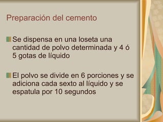 Preparación del cemento Se dispensa en una loseta una cantidad de polvo determinada y 4 ó 5 gotas de líquido El polvo se divide en 6 porciones y se adiciona cada sexto al líquido y se espatula por 10 segundos 