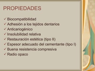 PROPIEDADES Biocompatibilidad Adhesión a los tejidos dentarios Anticariogénico Insolubilidad relativa Restauración estética (tipo II) Espesor adecuado del cementante (tipo I) Buena resistencia compresiva Radio opaco 