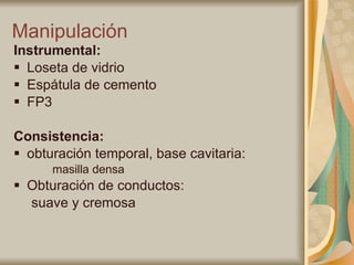 Manipulación  Instrumental:   Loseta de vidrio Espátula de cemento FP3 Consistencia:   obturación temporal, base cavitaria: masilla densa  Obturación de conductos:  suave y cremosa 