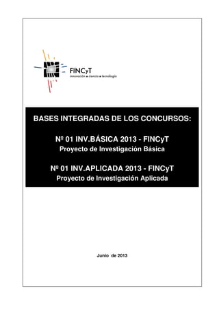 BASES INTEGRADAS DE LOS CONCURSOS:
Nº 01 INV.BÁSICA 2013 - FINCyT
Proyecto de Investigación Básica
Nº 01 INV.APLICADA 2013 - FINCyT
Proyecto de Investigación Aplicada
Junio de 2013
 
