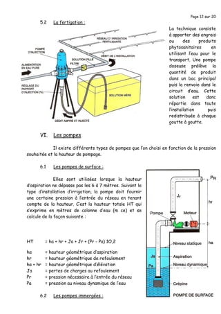 Page 12 sur 20
5.2 La fertigation :
La technique consiste
à apporter des engrais
ou des produits
phytosanitaires en
utilisant l’eau pour le
transport. Une pompe
doseuse prélève la
quantité de produit
dans un bac principal
puis la renvoie dans le
circuit d’eau. Cette
solution est donc
répartie dans toute
l’installation puis
redistribuée à chaque
goutte à goutte.
VI. Les pompes
Il existe différents types de pompes que l’on choisi en fonction de la pression
souhaitée et la hauteur de pompage.
6.1 Les pompes de surface :
Elles sont utilisées lorsque la hauteur
d’aspiration ne dépasse pas les 6 à 7 mètres. Suivant le
type d’installation d’irrigation, la pompe doit fournir
une certaine pression à l’entrée du réseau en tenant
compte de la hauteur. C’est la hauteur totale HT qui
s’exprime en mètres de colonne d’eau (m ce) et se
calcule de la façon suivante :
HT = ha + hr + Ja + Jr + (Pr - Pa) 1O,2
ha = hauteur géométrique d’aspiration
hr = hauteur géométrique de refoulement
ha + hr = hauteur géométrique d’élévation
Ja = pertes de charges au refoulement
Pr = pression nécessaire à l’entrée du réseau
Pa = pression au niveau dynamique de l’eau
6.2 Les pompes immergées :
 