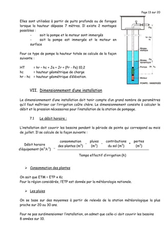 Page 13 sur 20
Elles sont utilisées à partir de puits profonds ou de forages
lorsque la hauteur dépasse 7 mètres. Il existe 2 montages
possibles :
- soit la pompe et le moteur sont immergés
- soit la pompe est immergée et le moteur en
surface
Pour ce type de pompe la hauteur totale se calcule de la façon
suivante :
HT = hr – hc + Ja + Jr + (Pr - Pa) 10,2
hc = hauteur géométrique de charge
hr - hc = hauteur géométrique d’élévation.
VII. Dimensionnement d’une installation
Le dimensionnement d’une installation doit tenir compte d’un grand nombre de paramètres
qu’il faut maîtriser car l’irrigation coûte chère. Le dimensionnement consiste à calculer le
débit et la pression nécessaires pour l’installation de la station de pompage.
7.1 Le débit horaire :
L’installation doit couvrir les besoins pendant la période de pointe qui correspond au mois
de juillet. Il se calcule de la façon suivante :
Consommation des plantes
On sait que ETM = ETP x Kc
Pour la région considérée, l’ETP est donnée par la météorologie nationale.
Les pluies
On se base sur des moyennes à partir de relevés de la station météorologique la plus
proche sur 20 ou 30 ans.
Pour ne pas surdimensionner l’installation, on admet que celle-ci doit couvrir les besoins
8 années sur 10.
Débit horaire
d’équipement (m3
.h-1
)
pluies
(m3
)
contributions
du sol (m3
)
consommation
des plantes (m3
)
pertes
(m3
)
Temps effectif d’irrigation (h)
=
- - +
 