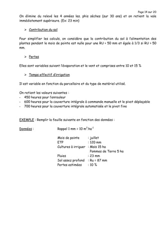 Page 14 sur 20
On élimine du relevé les 4 années les. phis sèches (sur 30 ans) et on retient la vale
immédiatement supérieure. (Ex: 23 min)
Contribution du sol
Pour simplifier les calculs, on considère que la contribution du sol à l’alimentation des
plantes pendant le mois de pointe est nulle pour une RU < 50 mm et égale à 1/3 si RU > 50
mm.
Pertes
Elles sont variables suivant l’évaporation et le vent et comprises entre 10 et 15 %
Temps effectif d’irrigation
Il est variable en fonction du parcellaire et du type de matériel utilisé.
On retient les valeurs suivantes :
- 450 heures pour l’enrouleur
- 600 heures pour la couverture intégrale à commande manuelle et le pivot déplaçable
- 700 heures pour la couverture intégrale automatisée et le pivot fixe
EXEMPLE : Remplir la feuille suivante en fonction des données :
Données : Rappel 1 mm = 10 m3
.ha-1
Mois de pointe : juillet
ETP : 120 mm
Cultures à irriguer : Maïs 15 ha
Pommes de Terre 5 ha
Pluies : 23 mm
Sol assez profond : Ru = 87 mm
Pertes estimées : 10 %
 