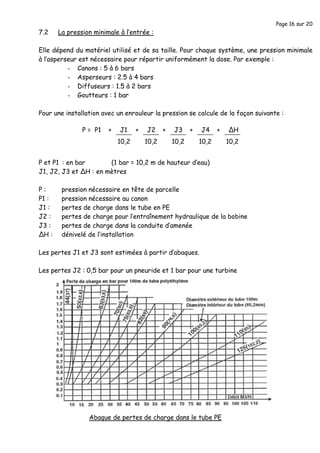 Page 16 sur 20
7.2 La pression minimale à l’entrée :
Elle dépend du matériel utilisé et de sa taille. Pour chaque système, une pression minimale
à l’asperseur est nécessaire pour répartir uniformément la dose. Par exemple :
- Canons : 5 à 6 bars
- Asperseurs : 2.5 à 4 bars
- Diffuseurs : 1.5 à 2 bars
- Goutteurs : 1 bar
Pour une installation avec un enrouleur la pression se calcule de la façon suivante :
P et P1 : en bar (1 bar = 10,2 m de hauteur d’eau)
J1, J2, J3 et ΔH : en mètres
P : pression nécessaire en tête de parcelle
P1 : pression nécessaire au canon
J1 : pertes de charge dans le tube en PE
J2 : pertes de charge pour l’entraînement hydraulique de la bobine
J3 : pertes de charge dans la conduite d’amenée
ΔH : dénivelé de l’installation
Les pertes J1 et J3 sont estimées à partir d’abaques.
Les pertes J2 : 0,5 bar pour un pneuride et 1 bar pour une turbine
10,2
J1+P = P1
10,2
J2+ + +
10,2
J3
10,2
J4 +
10,2
ΔH
Abaque de pertes de charge dans le tube PE
 