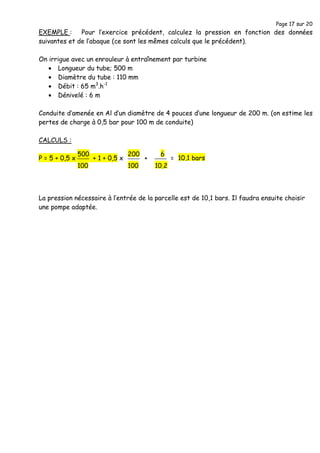 Page 17 sur 20
EXEMPLE : Pour l’exercice précédent, calculez la pression en fonction des données
suivantes et de l’abaque (ce sont les mêmes calculs que le précédent).
On irrigue avec un enrouleur à entraînement par turbine
• Longueur du tube; 500 m
• Diamètre du tube : 110 mm
• Débit : 65 m3
.h-1
• Dénivelé : 6 m
Conduite d’amenée en Al d’un diamètre de 4 pouces d’une longueur de 200 m. (on estime les
pertes de charge à 0,5 bar pour 100 m de conduite)
CALCULS :
P = 5 + 0,5 x + 1 + 0,5 x + =
La pression nécessaire à l’entrée de la parcelle est de 10,1 bars. Il faudra ensuite choisir
une pompe adaptée.
500
100
200
100
6
10,2
10,1 bars
 