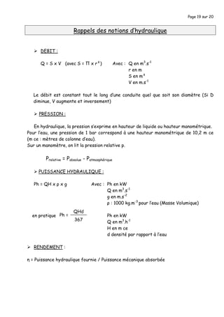 Page 19 sur 20
Rappels des notions d’hydraulique
DEBIT :
Q = S x V (avec S = Π x r²) Avec : Q en m3
.s-1
r en m
S en m²
V en m.s-1
Le débit est constant tout le long d’une conduite quel que soit son diamètre (Si D
diminue, V augmente et inversement)
PRESSION :
En hydraulique, la pression s’exprime en hauteur de liquide ou hauteur manométrique.
Pour l’eau, une pression de 1 bar correspond à une hauteur manométrique de 10,2 m ce
(m ce : mètres de colonne d’eau).
Sur un manomètre, on lit la pression relative p.
Prelative = Pabsolue - Patmosphérique
PUISSANCE HYDRAULIQUE :
Ph = QH x ρ x g Avec : Ph en kW
Q en m3
.s-1
g en m.s-2
ρ : 1000 kg.m-3
pour l’eau (Masse Volumique)
en pratique Ph en kW
Q en m3
.h-1
H en m ce
d densité par rapport à l’eau
RENDEMENT :
η = Puissance hydraulique fournie / Puissance mécanique absorbée
QHd
367
Ph =
 