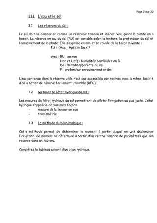 Page 2 sur 20
III. L’eau et le sol
3.1 Les réserves du sol :
Le sol doit se comporter comme un réservoir tampon et libérer l’eau quand la plante en a
besoin. La réserve en eau du sol (RU) est variable selon la texture, la profondeur du sol et
l’enracinement de la plante. Elle s’exprime en mm et se calcule de la façon suivante :
RU = (Hcc - Hpfp) x Da x P
avec : RU : en mm
Hcc et Hpfp : humidités pondérales en %
Da : densité apparente du sol
P : profondeur enracinement en dm
L’eau contenue dans la réserve utile n’est pas accessible aux racines avec la même facilité
d’où la notion de réserve facilement utilisable (RFU).
3.2 Mesures de l’état hydrique du sol :
Les mesures de l’état hydrique du sol permettent de piloter l’irrigation au plus juste. L’état
hydrique s’apprécie de plusieurs façons
- mesure de la teneur en eau
- tensiométrie
3.3 La méthode du bilan hydrique :
Cette méthode permet de déterminer le moment à partir duquel on doit déclencher
l’irrigation. Ce moment se détermine à partir d’un certain nombre de paramètres que l’on
recense dans un tableau.
Complétez le tableau suivant d’un bilan hydrique.
 
