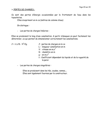 Page 20 sur 20
PERTES DE CHARGES :
Ce sont des pertes d’énergie occasionnées par le frottement de l’eau dans les
tuyauteries.
Elles s’expriment en m ce (mètres de colonne d’eau)
On distingue :
- Les pertes de charges linéaires :
Elles se produisent le long d’une canalisation. A partir d’abaques on peut facilement les
déterminer, ce qui permet de dimensionner correctement les canalisations.
J = λ.L/D . V2
/2g J : pertes de charges en m ce
L : longueur canalisation en m
V : vitesse en m.s-1
D : diamètre en m
g : en m.s-2
λ : Coefficient dépendant du liquide et de la rugosité de
la paroi
- Les pertes de charges singulières :
Elles se produisent dans les tés, coudes, vannes,…
Elles sont également fournies par le constructeur.
 