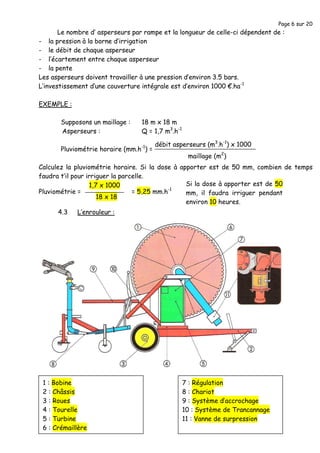 Page 6 sur 20
1 : Bobine
2 : Châssis
3 : Roues
4 : Tourelle
5 : Turbine
6 : Crémaillère
7 : Régulation
8 : Chariot
9 : Système d’accrochage
10 : Système de Trancannage
11 : Vanne de surpression
Le nombre d’ asperseurs par rampe et la longueur de celle-ci dépendent de :
- la pression à la borne d’irrigation
- le débit de chaque asperseur
- l’écartement entre chaque asperseur
- la pente
Les asperseurs doivent travailler à une pression d’environ 3.5 bars.
L’investissement d’une couverture intégrale est d’environ 1000 €.ha-1
EXEMPLE :
Supposons un maillage : 18 m x 18 m
Asperseurs : Q = 1,7 m3
.h-1
Pluviométrie horaire (mm.h-1
) =
Calculez la pluviométrie horaire. Si la dose à apporter est de 50 mm, combien de temps
faudra t’il pour irriguer la parcelle.
4.3 L’enrouleur :
maillage (m2
)
débit asperseurs (m3
.h-1
) x 1000
18 x 18
1,7 x 1000
= 5,25 mm.h-1
Pluviométrie =
Si la dose à apporter est de 50
mm, il faudra irriguer pendant
environ 10 heures.
 