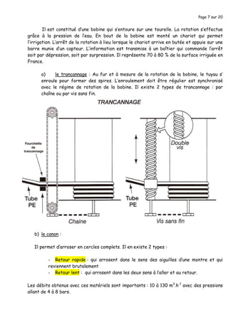 Page 7 sur 20
Il est constitué d’une bobine qui s’entoure sur une tourelle. La rotation s’effectue
grâce à la pression de l’eau. En bout de la bobine est monté un chariot qui permet
l’irrigation. L’arrêt de la rotation à lieu lorsque le chariot arrive en butée et appuie sur une
barre munie d’un capteur. L’information est transmise à un boîtier qui commande l’arrêt
soit par dépression, soit par surpression. Il représente 70 à 80 % de la surface irriguée en
France.
a) le trancannage : Au fur et à mesure de la rotation de la bobine, le tuyau s’
enroule pour former des spires. L’enroulement doit être régulier est synchronisé
avec le régime de rotation de la bobine. Il existe 2 types de trancannage : par
chaîne ou par vis sans fin.
b) le canon :
Il permet d’arroser en cercles complets. Il en existe 2 types :
- Retour rapide : qui arrosent dans le sens des aiguilles d’une montre et qui
reviennent brutalement
- Retour lent : qui arrosent dans les deux sens à l’aller et au retour.
Les débits obtenus avec ces matériels sont importants : 10 à 130 m3
.h-1
avec des pressions
allant de 4 à 8 bars.
 