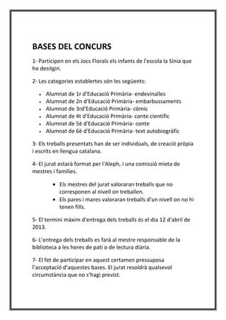 BASES DEL CONCURS
1- Participen en els Jocs Florals els infants de l'escola la Sínia que
ho desitgin.

2- Les categories establertes són les següents:

   •   Alumnat de 1r d'Educació Primària- endevinalles
   •   Alumnat de 2n d'Educació Primària- embarbussaments
   •   Alumnat de 3rd'Educació Primària- còmic
   •   Alumnat de 4t d'Educació Primària- conte científic
   •   Alumnat de 5è d'Educació Primària- conte
   •   Alumnat de 6è d'Educació Primària- text autobiogràfic

3- Els treballs presentats han de ser individuals, de creació pròpia
i escrits en llengua catalana.

4- El jurat estarà format per l'Aleph, i una comissió mixta de
mestres i famílies.

         • Els mestres del jurat valoraran treballs que no
           corresponen al nivell on treballen.
         • Els pares i mares valoraran treballs d’un nivell on no hi
           tenen fills.

5- El termini màxim d'entrega dels treballs és el dia 12 d'abril de
2013.

6- L’entrega dels treballs es farà al mestre responsable de la
biblioteca a les hores de pati o de lectura diària.

7- El fet de participar en aquest certamen pressuposa
l’acceptació d’aquestes bases. El jurat resoldrà qualsevol
circumstància que no s’hagi previst.
 