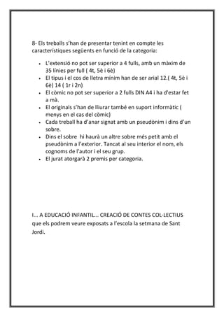 8- Els treballs s’han de presentar tenint en compte les
característiques següents en funció de la categoria:

  •   L’extensió no pot ser superior a 4 fulls, amb un màxim de
      35 línies per full ( 4t, 5è i 6è)
  •   El tipus i el cos de lletra mínim han de ser arial 12.( 4t, 5è i
      6è) 14 ( 1r i 2n)
  •   El còmic no pot ser superior a 2 fulls DIN A4 i ha d'estar fet
      a mà.
  •   El originals s’han de lliurar també en suport informàtic (
      menys en el cas del còmic)
  •   Cada treball ha d’anar signat amb un pseudònim i dins d’un
      sobre.
  •   Dins el sobre hi haurà un altre sobre més petit amb el
      pseudònim a l’exterior. Tancat al seu interior el nom, els
      cognoms de l'autor i el seu grup.
  •   El jurat atorgarà 2 premis per categoria.




I... A EDUCACIÓ INFANTIL... CREACIÓ DE CONTES COL·LECTIUS
que els podrem veure exposats a l’escola la setmana de Sant
Jordi.
 
