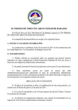IX TROFEO DE TIRO CON ARCO CIUDAD DE BADAJOZ
El Club de Tiro con Arco "Ibn Marwan" de Badajoz organiza el "IX TROFEO
DE TIRO CON ARCO CIUDAD DE BADAJOZ".
La competición de desarrollará con arreglo a las siguientes bases:
1.- FECHA Y LUGAR DE CELEBRACIÓN:
La competición se celebrará el día 25 de junio de 2017 en las instalaciones de
la Ciudad Deportiva "La Granadilla" de Badajoz (anexo II).
2.- INSCRIPCIONES:
1.- Podrán solicitar su inscripción todos los arqueros que posean licencia
federativa en vigor, expedida por la Real Federación Española de Tiro con Arco, a
través de sus respectivas federaciones autonómicas.
2.- Se puede encontrar la hoja de inscripciones como anexo I a este documento.
3.- Para inscribirse enviar un email al correo del club
clubibnmarwan@gmail.com adjuntando la hoja de inscripciones debidamente
cumplimentada por el club y documento acreditativo de haber efectuado el ingreso de
las inscripciones en el siguiente número de cuenta:
BBVA 0182 1487 55 0201599358
4.- El plazo de inscripción se abre a la publicación de esta convocatoria y se
cerrará a las 20 horas del jueves 22 de junio de 2017.
5.- La cuota de inscripción es de 15 € por arquero de más de 14 años y 10 para
los menores de esta edad.
6.- Al finalizar la competición tendremos una comida de hermandad con un
importe de 10 € (en breve publicaremos restaurante y menú).
 