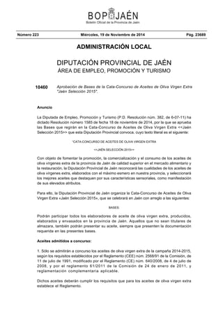 Número 223 Miércoles, 19 de Noviembre de 2014 Pág. 23689 
ADMINISTRACIÓN LOCAL 
DIPUTACIÓN PROVINCIAL DE JAÉN 
ÁREA DE EMPLEO, PROMOCIÓN Y TURISMO 
10460 Aprobación de Bases de la Cata-Concurso de Aceites de Oliva Virgen Extra 
"Jaén Selección 2015". 
Anuncio 
La Diputada de Empleo, Promoción y Turismo (P.D. Resolución núm. 382, de 6-07-11) ha 
dictado Resolución número 1585 de fecha 18 de noviembre de 2014, por la que se aprueba 
las Bases que regirán en la Cata-Concurso de Aceites de Oliva Virgen Extra <<Jaén 
Selección 2015>> que esta Diputación Provincial convoca, cuyo texto literal es el siguiente: 
“CATA-CONCURSO DE ACEITES DE OLIVA VIRGEN EXTRA 
<<JAÉN SELECCIÓN 2015>> 
Con objeto de fomentar la promoción, la comercialización y el consumo de los aceites de 
oliva vírgenes extra de la provincia de Jaén de calidad superior en el mercado alimentario y 
la restauración, la Diputación Provincial de Jaén reconocerá las cualidades de los aceites de 
oliva vírgenes extra, elaborados con el máximo esmero en nuestra provincia, y seleccionará 
los mejores aceites que destaquen por sus características sensoriales, como manifestación 
de sus elevados atributos. 
Para ello, la Diputación Provincial de Jaén organiza la Cata-Concurso de Aceites de Oliva 
Virgen Extra «Jaén Selección 2015», que se celebrará en Jaén con arreglo a las siguientes: 
BASES: 
Podrán participar todos los elaboradores de aceite de oliva virgen extra, producidos, 
elaborados y envasados en la provincia de Jaén. Aquellos que no sean titulares de 
almazara, también podrán presentar su aceite, siempre que presenten la documentación 
requerida en las presentes bases. 
Aceites admitidos a concurso: 
1. Sólo se admitirán a concurso los aceites de oliva virgen extra de la campaña 2014-2015, 
según los requisitos establecidos por el Reglamento (CEE) núm. 2568/91 de la Comisión, de 
11 de julio de 1991, modificado por el Reglamento (CE) núm. 640/2008, de 4 de julio de 
2008, y por el reglamento 61/2011 de la Comisión de 24 de enero de 2011, y 
reglamentación complementaria aplicable. 
Dichos aceites deberán cumplir los requisitos que para los aceites de oliva virgen extra 
establece el Reglamento. 
 