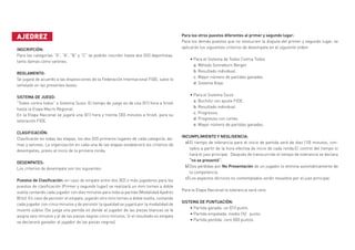 AJEDREZ
INSCRIPCIÓN:	
Para las categorías “O”, “A”, “B” y “C” se podrán inscribir hasta dos (02) deportistas,
tanto damas como varones.
REGLAMENTO:		
Se jugará de acuerdo a las disposiciones de la Federación Internacional FIDE, salvo lo
señalado en las presentes bases.
SISTEMA DE JUEGO:	
“Todos contra todos” o Sistema Suizo. El tiempo de juego es de una (01) hora a finish
hasta la Etapa Macro Regional.
En la Etapa Nacional se jugará una (01) hora y treinta (30) minutos a finish, para su
valoración FIDE.
CLASIFICACIÓN:		
Clasificarán en todas las etapas, los dos (02) primeros lugares de cada categoría, da-
mas y varones. La organización en cada una de las etapas establecerá los criterios de
desempates, previo al inicio de la primera ronda.
DESEMPATES:	
Los criterios de desempate son los siguientes:
Puestos de Clasificación: en caso de empate entre dos (02) o más jugadores para los
puestos de clasificación (Primer y segundo lugar) se realizará un mini torneo a doble
vuelta contando cada jugador con diez minutos para toda la partida (Modalidad Ajedrez
Blitz). En caso de persistir el empate, jugarán otro mini torneo a doble vuelta, contando
cada jugador con cinco minutos y de persistir la igualdad se jugará por la modalidad de
muerte súbita. (Se juega una partida en donde al jugador de las piezas blancas se le
asigna seis minutos y al de las piezas negras cinco minutos. Si el resultado es empate
se declarará ganador al jugador de las piezas negras).
Para los otros puestos diferentes al primer y segundo lugar:
Para los demás puestos que no involucren la disputa del primer y segundo lugar, se
aplicarán los siguientes criterios de desempate en el siguiente orden:
•	Para el Sistema de Todos Contra Todos
a. Método Sonneborn Berger.
b. Resultado individual.
c. Mayor número de partidas ganadas.
d. Sistema Koya.
•	Para el Sistema Suizo
a. Bucholz con ajuste FIDE.
b. Resultado individual.
c. Progresivo.
d. Progresivo con cortes.
e. Mayor número de partidas ganadas.
INCUMPLIMIENTO Y NEGLIGENCIA: 	
El tiempo de tolerancia para el inicio de partida será de diez (10) minutos, con-
tados a partir de la hora efectiva de inicio de cada ronda.El control del tiempo lo
hará el juez principal. Después de transcurrido el tiempo de tolerancia se declara
“no se presentó”.
Dos pérdidas por No Presentación de un jugador lo elimina automáticamente de
la competencia.
Los aspectos técnicos no contemplados serán resueltos por el juez principal.
Para la Etapa Nacional la tolerancia será cero.
SISTEMA DE PUNTUACIÓN: 	
•	Partida ganada: un (01) punto.
•	Partida empatada: medio (½) punto.
•	Partida perdida: cero (00) puntos.
a)
b)
c)
 