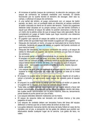 Al iniciarse el partido (saque de comienzo), la elección de campos y del
  saque de comienzo se sorteará mediante una moneda. El bando
  favorecido por la suerte tendrá el derecho de escoger, bien sea su
  campo, o efectuar el saque de comienzo.
  A una señal del árbitro, el juego comenzará con un saque de balón
  parado, es decir, con un puntapié dado en dirección al campo contrario
  al balón colocado en tierra en el centro del terreno. Todos los jugadores
  deberán estar situados en su propio campo y los del bando contrario a
  aquel que efectúe el saque de salida no podrán acercarse a menos de
  un metro de la pelota antes de que el saque haya sido ejecutado. No se
  considerará en juego el balón hasta que haya recorrido una distancia
  igual a su circunferencia.
  El jugador que ejecuta el saque de salida no podrá jugar de nuevo el
  balón antes de que éste haya sido tocado o jugado por otro jugador.
  Después de marcado un tanto, el juego se reanudará de la misma forma
  indicada, haciendo el saque de salida un jugador del bando contrario al
  que marcó el tanto.
  Después del descanso, los equipos cambiarán de campo y el saque de
  salida lo efectuará un jugador del bando contrario al que hizo el saque
  de comienzo.
  No se puede ganar un tanto directamente de un saque de salida.
  El arquero no podrá salir del área, si lo hace, las dos primeras
  veces solo se cobrará la falta, debiendo sacar el equipo perjudicado un
  saque lateral desde el límite del área, a la tercera vez que el arquero
  salga, será sancionado con tarjeta amarilla, la cuarta, tarjeta roja por
  doble amarilla.
  Los saques de arco solo los realizará el arquero con la mano y no podrá
  superar la mitad de cancha sin antes dar la pelota un bote en la mitad
  propia.
El arquero no puede tomar el balón con sus manos, dejarlo en el suelo y
volver a tomarlo, se sancionará como saque de costado para el equipo
rival.
El arquero no puede tomar la pelota con las manos al recibir un pase de
un jugador de su equipo, si lo hace se cobrará saque lateral.
Toda falta cometida deberá sancionarse con un saque lateral a favor del
equipo perjudicado, a excepción de las faltas cometidas dentro del área,
las cuales serán sancionadas con la pena máxima, ésta es, lanzamiento
penal desde el punto penal con pie al lado.
Los saques laterales deberán realizarse con la mano.
El saque de esquina debe ser lanzado con ambas manos y los pies
pegados al suelo.
Los saques de costado deben ser lanzados fuera del área del equipo
defensor a menos que de un bote antes de entrar al área rival.
Los goles deberán marcarse dentro del área de baby fútbol en caso de los
remates con el pie, a excepción de los goles de cabeza que podrán ser
efectuados desde cualquier lugar de la cancha. Los goles de taco, no
valen.


                                                                        11
 