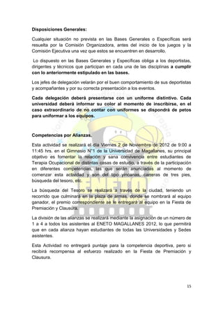 Disposiciones Generales:

Cualquier situación no prevista en las Bases Generales o Específicas será
resuelta por la Comisión Organizadora, antes del inicio de los juegos y la
Comisión Ejecutiva una vez que estos se encuentren en desarrollo.

 Lo dispuesto en las Bases Generales y Específicas obliga a los deportistas,
dirigentes y técnicos que participan en cada una de las disciplinas a cumplir
con lo anteriormente estipulado en las bases.

Los jefes de delegación velarán por el buen comportamiento de sus deportistas
y acompañantes y por su correcta presentación a los eventos.

Cada delegación deberá presentarse con un uniforme distintivo. Cada
universidad deberá informar su color al momento de inscribirse, en el
caso extraordinario de no contar con uniformes se dispondrá de petos
para uniformar a los equipos.



Competencias por Alianzas.

Esta actividad se realizará el día Viernes 2 de Noviembre de 2012 de 9:00 a
11:45 hrs. en el Gimnasio N°1 de la Universidad de Magallanes, su principal
objetivo es fomentar la relación y sana convivencia entre estudiantes de
Terapia Ocupacional de distintas casas de estudio, a través de la participación
en diferentes competencias, las que serán anunciadas al momento de
comenzar esta actividad y son del tipo yincanas, carreras de tres pies,
búsqueda del tesoro, etc.

La búsqueda del Tesoro se realizará a través de la ciudad, teniendo un
recorrido que culminará en la plaza de armas, donde se nombrará al equipo
ganador, el premio correspondiente se le entregará al equipo en la Fiesta de
Premiación y Clausura.

La división de las alianzas se realizará mediante la asignación de un número de
1 a 4 a todos los asistentes al ENETO MAGALLANES 2012, lo que permitirá
que en cada alianza hayan estudiantes de todas las Universidades y Sedes
asistentes.

Esta Actividad no entregará puntaje para la competencia deportiva, pero si
recibirá recompensa al esfuerzo realizado en la Fiesta de Premiación y
Clausura.




                                                                            15
 