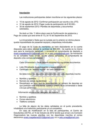 Inscripción

      Las instituciones participantes deben inscribirse en los siguientes plazos:

      15 de agosto de 2012: Confirmar participación por escrito a los JITO.
      31 de agosto de 2012: Pagar cuota de participación de $ 50.000.-
      30 de septiembre 2012: Planillas de deportistas y documentos
      solicitados.

      Se dará un 2do. Y último plazo para la Confirmación de asistencia y
Pago de cuotas que será entre el 13 y el 15 de Septiembre de 2012.

      La Universidad o Sede que no cumpla con lo anterior en dichos plazos
queda imposibilitada de presentar equipos y deportistas individuales.

      El pago de la cuota de inscripción se hará depositando en la cuenta
dispuesta para estos efectos la cantidad de $50.000.- (la cuenta es la misma
que para la inscripción personal), y enviando el comprobante de depósito a
eneto.magallanes2012@gmail.com c/c a ceto.umag@gmail.com. (la inscripción
no se completa hasta enviar, en los plazos señalados, el comprobante de
deposito a los correos señalados)

      Cada Universidad o Sede deberá presentar los siguientes documentos:

      Lista Oficializada de participantes y seguro estudiantil.
      Certificado de “alumno regular” de cada participante.

      Se debe incluir los siguientes antecedentes por cada deportista inscrito:

      Nombre y apellidos.
      Número de cédula de identidad.
      Disciplina(s) en la(s) que de desempeñara (el número de deportes en
      que participe cada estudiante, queda a criterio de la Universidad o Sede
      a la que pertenece)

     Información adicional del delegado de deporte:

      Nombre y apellidos
      Correo electrónico
      Teléfono contacto

       La falta de alguno de los datos señalados en el punto precedente,
inhabilitará a la Institución participante y/o al competidor.
       En caso de modificación en la lista de participantes, el Centro de
Estudiantes (CETO), el 15 de Octubre de 2012 tendrá que enviar a la Comisión
Organizadora las nuevas planillas con los deportistas inscritos al correo
electrónico eneto.magallanes2012@gmail.com c/c a ceto.umag@gmail.com.


                                                                                  4
 