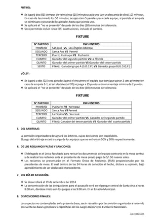 FUTBOL: 
 Se jugará dos (02) tiempos de veinticinco (25) minutos cada uno con un descanso de diez (10) minutos. En caso de terminado los 50 minutos, se ejecutara 5 penales para cada equipo, si persiste el empate se continuara ejecutando los penales hasta que pierda uno. 
 Se aplicará el “no se presentó” después de los diez (10) minutos de tolerancia. 
 Será permitido incluir cinco (05) sustituciones, incluido el portero. 
FIXTURE 
N° PARTIDO 
ENCUENTROS 
PRIMERO 
San José VS Los Ángeles Ubiriqui 
SEGUNDO 
Santa Ana VS Perené 
TERCERO 
Puerto Yurinaqui VS Pucharini 
CUARTO 
Ganador del segundo partido VS La Florida 
QUINTO 
Ganador del primer partido VS Ganador del tercer partido 
SEXTO 
FINAL: Ganador grupo A (G.D.C.P.) VS Ganador grupo B (G.D.Q.P.) 
VÓLEY: 
 Se jugará a dos (02) sets ganados (gana el encuentro el equipo que consigue ganar 2 sets primero) en caso de empate 1-1, el set decisivo (el 3º) se juega a 15 puntos con una ventaja mínima de 2 puntos. 
 Se aplicará el “no se presentó” después de los diez (10) minutos de tolerancia 
FIXTURE 
N° PARTIDO 
ENCUENTROS 
PRIMERO 
Pucharini VS Yurinaqui 
SEGUNDO 
Santa Ana VS Perené 
TERCERO 
La Florida VS San José 
CUARTO 
Ganador del primer partido VS Ganador del segundo partido 
QUINTO 
FINAL: Ganador del tercer partido VS Ganador del cuarto partido 
5. DEL ARBITRAJE: 
La comisión organizadora designará los árbitros, cuyas decisiones son inapelables. 
El pago del arbitraje estará a cargo de los equipos que se enfrenten 50% y 50% respectivamente. 
6. DE LOS REGLAMOS FALTAS Y SANCIONES: 
 El delegado es el único facultado para revisar los documentos del equipo contrario en la mesa central y de realizar los reclamos ante el presidente de mesa previo pago de S/. 50 nuevos soles. 
 Los reclamos se presentarán en el Formato Único de Reclamos (FUR) proporcionado por los presidentes de mesa. El cual dentro de las 24 horas de conocido el hecho, dictara su opinión, bajo apercibimiento de ser declarado improcedente. 
7. DEL DÍA DE EJECUCIÓN. 
 Se desarrollará el 19 de setiembre del 2014 
 La concentración de las delegaciones para el pasacalle será en el parque central de Santa Ana a horas 8.00 am, dándose inicio con los juegos a las 9:00 am. En el Estadio Municipal. 
8. DISPOSICIONES FINALES: 
Los aspectos no contempladas en la presente base, serán resueltas por la comisión organizadora teniendo en cuenta las bases generales y específicas de los Juegos Deportivos Escolares Nacionales. 
La comisión  