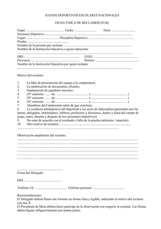 JUEGOS DEPORTIVOS ESCOLARES NACIONALES 
FICHA ÚNICA DE RECLAMOS (FUR) 
Etapa: .............................................. Fecha: .......................... Hora: ............................. 
Escenario Deportivo :....................,..................................................................................... 
Lugar: ........................................ Disciplina Deportiva: ....................................................... 
Prueba :.................................................. 
Nombre de la persona que reclama: ................................................................................... 
Nombre de la Institución Educativa a quien representa: 
.............................................................................................................................................. 
DRE : ................................................................. UGEL : .................................................... 
Provincia : .......................................................... Distrito : ................................................... 
Nombre de la Institución Educativa por quien reclama. 
.............................................................................................................................................. 
Motivo del reclamo: 
1. La falta de presentación del equipo a la competencia. 
2. La adulteración de documentos oficiales. 
3. Suplantación de jugadores inscritos : 
4. (Nº camiseta : ...... de: ....................................... x ............................................ ) 
5. (Nº camiseta : ...... de: ....................................... x ............................................ ) 
6. (Nº camiseta : ...... de: ....................................... x ............................................ ) 
7. Abandono del Campeonato antes de que concluya. 
8. La conducta antideportiva del deportista y los actos de indisciplina (generados por las barras, delegados, entrenadores, árbitros, profesores y directores, dentro y fuera del campo de juego, antes, durante y después de los encuentros deportivos). 
9. No estar de acuerdo con el resultado o fallo de la prueba (atletismo / natación). 
10. Otro motivo de reclamo:......................................................................................... 
............................................................................................................................. 
Observación ampliatoria del reclamo: ..................................................................................................................................................... 
..................................................................................................................................................... 
..................................................................................................................................................... 
..................................................................................................................................................... 
..................................................................................................................................................... 
..................................................................................................................................................... 
........................................................ 
Firma del Delegado 
DNI. .............................................. 
Teléfono I.E. : ..................................... Teléfono personal : ..................................... 
Recomendaciones: 
El Delegado deberá llenar este formato en forma clara y legible, indicando el motivo del reclamo con una X. 
El Presidente de Mesa deberá hacer partícipe de la observación con respecto al reclamo. Las firmas deben figurar obligatoriamente por ambas partes. 
 