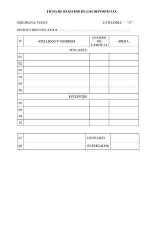 FICHA DE REGISTRO DE LOS DEPORTISTAS 
DISCIPLINA: VOLEY CATEGORÍA: “A” 
INSTITUCIÓN EDUCATIVA: ………………………………………………………… 
N° 
APELLIDOS Y NOMBRES 
NÚMERO DE CAMISETA 
FIRMA 
TITULARES 
01 
02 
03 
04 
05 
06 
SUPLENTES 
07 
08 
09 
10 
01 
DELEGADO 
02 
ENTREGADOR 
