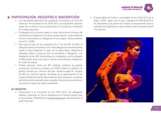 15
PARTICIPACIÓN, REGISTRO E INSCRIPCIÓN
•	 Los estudiantes participan por categorías de acuerdo a su ficha de
matrícula. Al inscribirse en los JFEN 2015, los estudiantes deberán
elegir solo un área en la que participarán y no podrá ser modificada
en la etapa siguiente.
•	 El delegado es el docente asesor a cargo del proceso formativo del
estudiante y/o delegación en el área de participación, responsable de
inscribir al estudiante y/o delegación en los Juegos. Será acreditado
por la IE o CEBA.
•	 Solo para el caso de las categorías B y C de las IIEE de EBR, el
delegadopodráacompañaraunaomásdelegacionesdeestudiantes
hasta la etapa Regional. A partir de la etapa Macro Regional el
delegado estará a cargo de solo un estudiante o delegación. Los
delegados de las IIEE unidocentes y/o multigrados y de la categoría
D-EBA podrán tener a su cargo a más de un estudiante o delegación
en todas las etapas.
•	 Podrán participar todas las IIEE públicas, públicas de gestión
privada por convenio y privadas y los CEBA públicos o públicos de
gestión privada por convenio del país, desde la etapa IE, excepto
las IIEE con sanción vigente, derivadas de su participación en los
Juegos Florales Escolares Nacionales de años anteriores, quedando
automáticamente descalificadas aquellas instituciones que teniendo
una sanción vigente se hayan presentado.
8.1 REGISTRO
•	 Previamente a la inscripción en los JFEN 2015, los delegados
deberán registrarse en forma obligatoria en el Sistema Digital para
el Aprendizaje PERUEDUCA www.perueduca.pe seleccionando el
perfil “Docente”.
8 •	 El especialista de Cultura o encargado de los JFEN 2015 de la
UGEL o DRE, según sea el caso, ingresará en PERUEDUCA a
los estudiantes que ganen en la etapa correspondiente para lo
cual deberán registrarse en dicho sistema seleccionando el perfil
“Funcionario”.
 