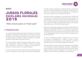 3
BASES
“Más cultura para un mejor país”
PRESENTACIÓN
Los Juegos Florales Escolares Nacionales del Ministerio de Educación
constituyen una plataforma artístico-cultural de encuentro, donde los
estudiantes de las instituciones educativas de nivel escolar de todas
las regiones del país se integran, socializan, sensibilizan, y comparten
experiencias desde diferentes lenguajes artísticos.
Los Juegos Florales Escolares Nacionales (JFEN) permiten a niños,
niñas y adolescentes, cultivar la creatividad, al explorar y desarrollar
ideas, sentimientos y emociones, a través de su participación en
procesos de creación artística o como público asistente.
Con esta iniciativa, brindamos la oportunidad a los estudiantes de todo
el país de expresarse y hacer suyas las diferentes manifestaciones
culturales y artísticas, impulsando su capacidad creativa y enriqueciendo
a su vez las propias tradiciones que representan. De esta forma, los
JFEN son un espacio que promueve la valoración de la identidad, al
mismo tiempo que permite un intercambio intercultural.
Durante el año 2014, la participación en los JFEN fue de un millón ciento
cincuenta y cinco mil estudiantes a nivel de instituciones educativas, lo
que representa un incremento del 22% frente a la participación en el
2013. El total de instituciones educativas participantes a nivel nacional
fue de 5,168 de las cuales 1,152 pertenecen a zonas rurales del país,
representando casi un 23% del total de participación.
Por tercer año consecutivo, la inscripción se realizará a través del Sistema
Digital para el Aprendizaje PERUEDUCA de la Dirección de Innovación
Tecnológica en Educación - DITE - que nos brinda una plataforma de
inscripción virtual que en el año 2014 en la etapa UGEL, registró un total
de 107,598 participantes frente a 57,581 en el 2013 lo que representa un
incremento del 87%.
El acceso a PERUEDUCA facilita el seguimiento de los procesos
de inscripción, acompañamiento y monitoreo; permite una mejor
comunicación con el especialista y con el participante, y provee de
materiales educativos y herramientas pedagógicas al docente.
Esteaño,losJFENincorporannuevamentelaparticipacióndeestudiantes
con necesidades educativas especiales asociadas a discapacidad
que forman parte de las instituciones educativas de Educación Básica
Regular en todas las áreas y categorías. En el año 2014, tuvimos la
participación de doscientos dos estudiantes con discapacidad.
1
 