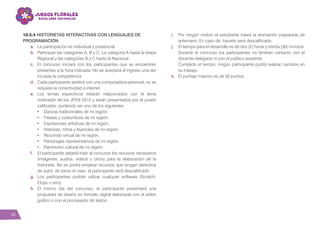 38
10.5.4 HISTORIETAS INTERACTIVAS CON LENGUAJES DE
PROGRAMACIÓN
a.	 La participación es individual y presencial.
b.	 Participan las categorías A, B y C. La categoría A hasta la etapa
Regional y las categorías B y C hasta la Nacional.
c.	 El concurso iniciará con los participantes que se encuentren
presentes a la hora indicada. No se aceptará el ingreso una vez
iniciada la competencia.
d.	 Cada participante asistirá con una computadora personal, no se
requiere la conectividad a internet.
e.	Los temas específicos estarán relacionados con el lema
motivador de los JFEN 2015 y serán presentados por el jurado
calificador, pudiendo ser uno de los siguientes:
•	 Danzas tradicionales de mi región.
•	 Fiestas y costumbres de mi región.
•	 Expresiones artísticas de mi región.
•	 Historias, mitos y leyendas de mi región.
•	 Recorrido virtual de mi región.
•	 Personajes representativos de mi región.
•	 Patrimonio cultural de mi región.
f.	 El participante deberá traer al concurso los recursos necesarios
(imágenes, audios, videos u otros) para la elaboración de la
historieta. No se podrá emplear recursos que tengan derechos
de autor, de darse el caso, el participante será descalificado.
g.	 Los participantes podrán utilizar cualquier software (Scratch,
Etoys u otro).
h.	El mismo día del concurso, el participante presentará una
propuesta de diseño en formato digital elaborada con el editor
gráfico o con el procesador de textos.
i.	 Por ningún motivo el estudiante traerá la animación preparada de
antemano. En caso de hacerlo será descalificado.
j.	 El tiempo para el desarrollo es de dos (2) horas y treinta (30) minutos.
Durante el concurso los participantes no tendrán contacto con el
docente-delegado ni con el público asistente.
	 Cumplido el tiempo, ningún participante podrá realizar cambios en
su trabajo.
k.	 El puntaje máximo es de 50 puntos.
 
