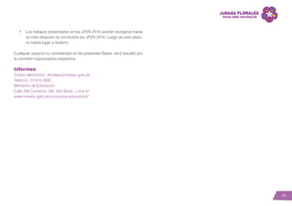 43
•	 Los trabajos presentados en los JFEN 2015 podrán recogerse hasta
un mes después de concluidos los JFEN 2015. Luego de este plazo,
no habrá lugar a reclamo.
Cualquier aspecto no considerado en las presentes Bases, será resuelto por
la comisión organizadora respectiva.
Informes
Correo electrónico: jflorales@minedu.gob.pe
Teléfono: 01 615 5892
Ministerio de Educación
Calle Del Comercio 193, San Borja - Lima 41
www.minedu.gob.pe/concursos-educativos/
 