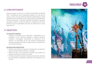 5
LEMA MOTIVADOR
El lema motivador de este año es “MÁS CULTURA PARA UN MEJOR
PAÍS”. Considerando que es fundamental visibilizar el rol que tiene la
cultura y el arte como eje central del desarrollo integral del país, resulta
relevante poner de manifiesto cómo la cultura aporta sustancialmente a
mejorar la convivencia, a valorar la diversidad, la identidad, a recuperar
los espacios públicos, a reducir la violencia, a respetarnos, entre otros
beneficios que son sustanciales para hacer de nuestro país un mejor
lugar para vivir.
OBJETIVOS
3.1 OBJETIVO GENERAL
Fortalecer el desarrollo de la creatividad y expresividad de los
estudiantes en los diferentes lenguajes y prácticas artísticas,
culturales y tecnológicas, favoreciendo la construcción de la
tradición y el aprendizaje de las más diversas manifestaciones
culturales generando así mejores condiciones para el desarrollo de
los procesos educativos.
3.2 OBJETIVOS ESPECÍFICOS
•	 Contribuir a la creación de espacios de participación que potencien
valores, actitudes, talentos artísticos y culturales.
•	 Difundir las artes y las expresiones culturales para preservar la
identidad multicultural de todos los pueblos.
•	 Promover a través de la inclusión, el respeto a la diversidad, valorando
las características y habilidades particulares que enriquecen al ser
humano.
2
3
 
