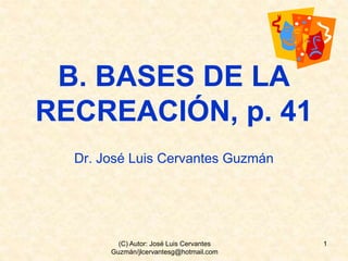 B. BASES DE LA
RECREACIÓN, p. 41
Dr. José Luis Cervantes Guzmán
1(C) Autor: José Luis Cervantes
Guzmán/jlcervantesg@hotmail.com
 