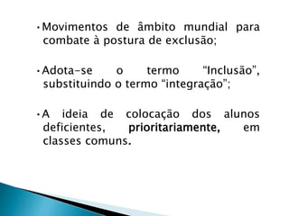 •Movimentos de âmbito mundial para
combate à postura de exclusão;
•Adota-se o termo “Inclusão”,
substituindo o termo “integração”;
•A ideia de colocação dos alunos
deficientes, prioritariamente, em
classes comuns.
 