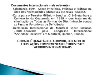Documentos internacionais mais relevantes
•Salamanca/1994 -Sobre Princípios, Políticas e Práticas na
Área das Necessidades Educativas Especiais –UNESCO
•Carta para o Terceiro Milênio - Londres, Grã-Bretanha e a
Convenção da Guatemala em 1999 – que trataram da
eliminação de Todas as Formas de Discriminação contra
as Pessoas Portadoras de Deficiência
•Declaração Internacional de Montreal sobre Inclusão
/2001–aprovada pelo Congresso Internacional
“Sociedade Inclusiva” em Montreal, Quebec, Canadá
O BRASIL É SIGNATÁRIO E APROVOU, POR MEIO DE
LEGISLAÇÕES COMPLEMENTARES TODOS ESTES
ACORDOS INTERNACIONAIS
 
