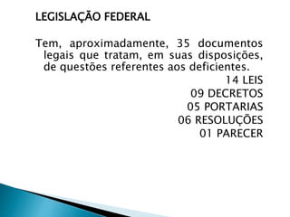 LEGISLAÇÃO FEDERAL
Tem, aproximadamente, 35 documentos
legais que tratam, em suas disposições,
de questões referentes aos deficientes.
14 LEIS
09 DECRETOS
05 PORTARIAS
06 RESOLUÇÕES
01 PARECER
 