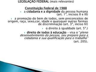 LEGISLAÇÃO FEDERAL (mais relevantes)
Constituição Federal de 1988
 a cidadania e a dignidade da pessoa humana
(art. 1º, incisos II e III)
 a promoção do bem de todos, sem preconceitos de
origem, raça, sexo,cor, idade e quaisquer outras formas
de discriminação (art. 3º, inciso IV)
 o direito à igualdade (art. 5º.)
 direito de todos à educação – visa o “pleno
desenvolvimento da pessoa, seu preparo para a
cidadania e sua qualificação para o trabalho”
(art. 205).
 