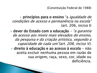(Constituição Federal de 1988)
 princípios para o ensino “a igualdade de
condições de acesso e permanência na escola”
(art. 206, inciso I)
 dever do Estado com a educação – “a garantia
de acesso aos níveis mais elevados do ensino,
da pesquisa e da criação artística, segundo a
capacidade de cada um”(art. 208, inciso V).
 direito à educação e ao acesso à escola - não
aceita excluir nenhuma pessoa em razão de
sua origem, raça, sexo, cor, idade ou
deficiência.
 