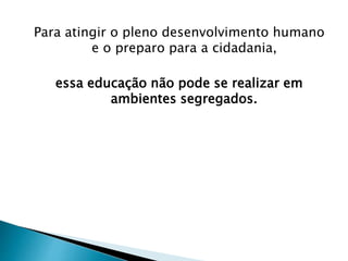 Para atingir o pleno desenvolvimento humano
e o preparo para a cidadania,
essa educação não pode se realizar em
ambientes segregados.
 