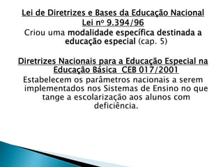 Lei de Diretrizes e Bases da Educação Nacional
Lei no 9.394/96
Criou uma modalidade específica destinada a
educação especial (cap. 5)
Diretrizes Nacionais para a Educação Especial na
Educação Básica CEB 017/2001
Estabelecem os parâmetros nacionais a serem
implementados nos Sistemas de Ensino no que
tange a escolarização aos alunos com
deficiência.
 