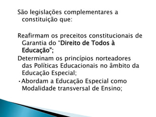 São legislações complementares a
constituição que:
Reafirmam os preceitos constitucionais de
Garantia do “Direito de Todos à
Educação”;
Determinam os princípios norteadores
das Políticas Educacionais no âmbito da
Educação Especial;
•Abordam a Educação Especial como
Modalidade transversal de Ensino;
 