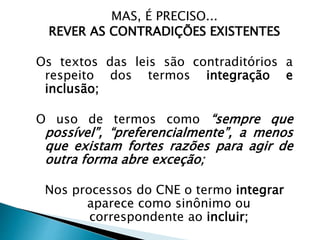 MAS, É PRECISO...
REVER AS CONTRADIÇÕES EXISTENTES
Os textos das leis são contraditórios a
respeito dos termos integração e
inclusão;
O uso de termos como “sempre que
possível”, “preferencialmente”, a menos
que existam fortes razões para agir de
outra forma abre exceção;
Nos processos do CNE o termo integrar
aparece como sinônimo ou
correspondente ao incluir;
 