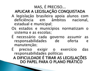 MAS, É PRECISO...
APLICAR A LEGISLAÇÃO CONQUISTADA
A legislação brasileira apoia alunos com
deficiência em âmbitos nacional,
estadual e municipal;
Os estados e municípios normatizam o
sistema e as escolas;
É necessário cada governo assumir as
responsabilidades de oferta e
manutenção;
É preciso exigir o exercício das
responsabilidades políticas
A DIFICULDADE É TIRAR AS LEGISLAÇÕES
DO PAPEL PARA O PLANO PRÁTICO
 
