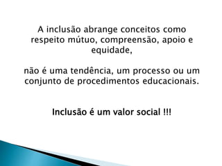 A inclusão abrange conceitos como
respeito mútuo, compreensão, apoio e
equidade,
não é uma tendência, um processo ou um
conjunto de procedimentos educacionais.
Inclusão é um valor social !!!
 