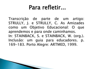 Para refletir...
Transcrição de parte de um artigo:
STRULLY, J. e STRULLY, C. As Amizades
como um Objetivo Educacional: O que
aprendemos e para onde caminhamos.
In: STAINBACK, S. e STAINBACK, W. (org.).
Inclusão: um guia para educadores. p.
169-183. Porto Alegre: ARTMED, 1999.
 