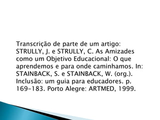 Transcrição de parte de um artigo:
STRULLY, J. e STRULLY, C. As Amizades
como um Objetivo Educacional: O que
aprendemos e para onde caminhamos. In:
STAINBACK, S. e STAINBACK, W. (org.).
Inclusão: um guia para educadores. p.
169-183. Porto Alegre: ARTMED, 1999.
 